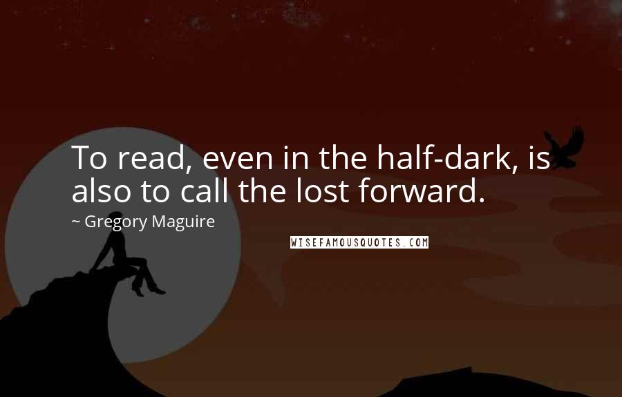 Gregory Maguire Quotes: To read, even in the half-dark, is also to call the lost forward.