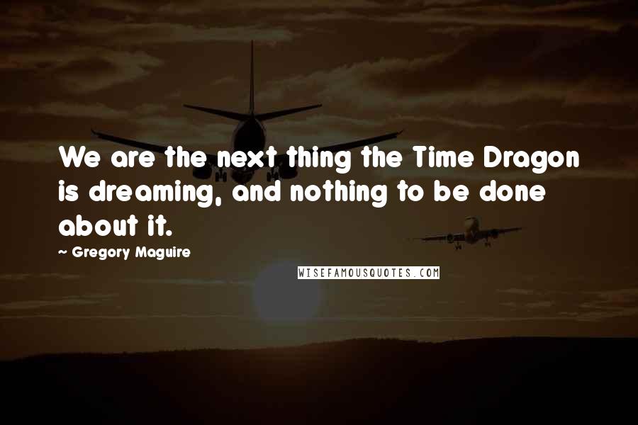 Gregory Maguire Quotes: We are the next thing the Time Dragon is dreaming, and nothing to be done about it.