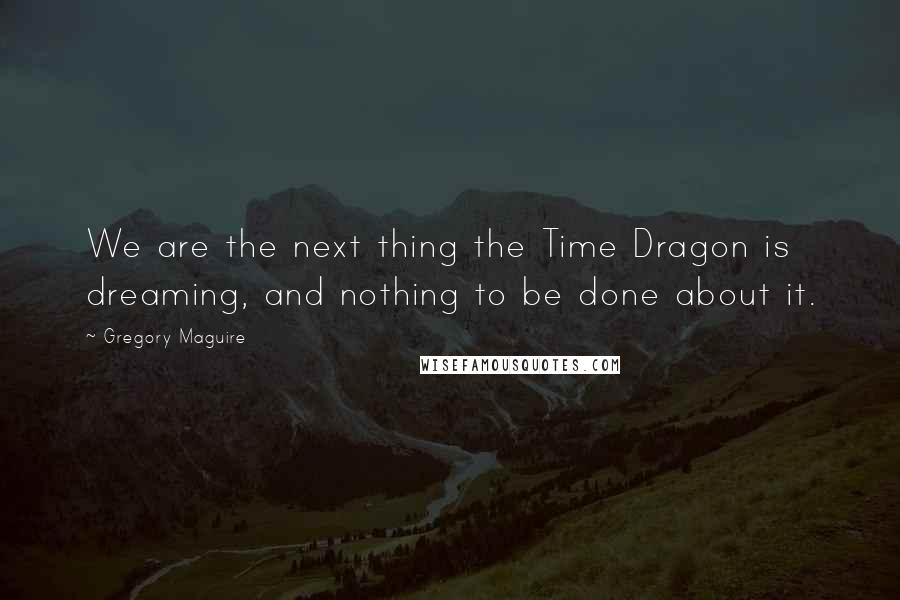 Gregory Maguire Quotes: We are the next thing the Time Dragon is dreaming, and nothing to be done about it.