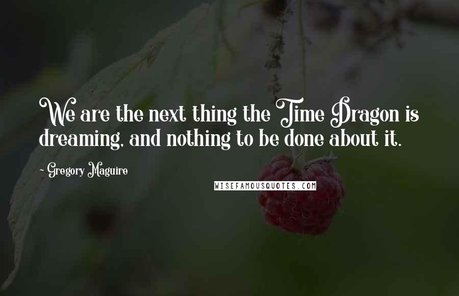 Gregory Maguire Quotes: We are the next thing the Time Dragon is dreaming, and nothing to be done about it.