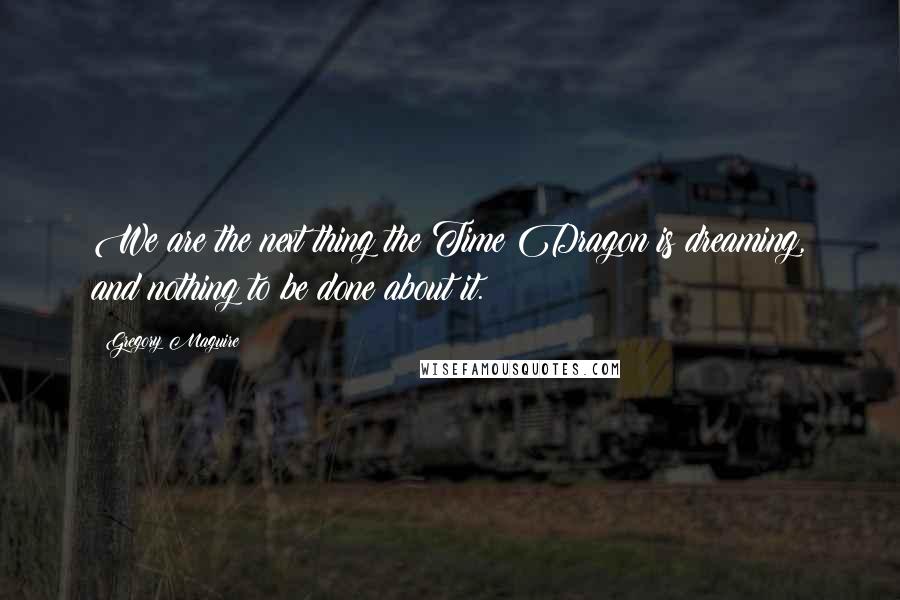 Gregory Maguire Quotes: We are the next thing the Time Dragon is dreaming, and nothing to be done about it.