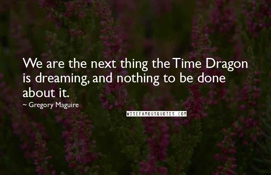 Gregory Maguire Quotes: We are the next thing the Time Dragon is dreaming, and nothing to be done about it.