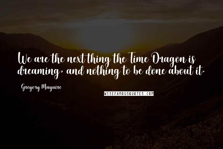 Gregory Maguire Quotes: We are the next thing the Time Dragon is dreaming, and nothing to be done about it.