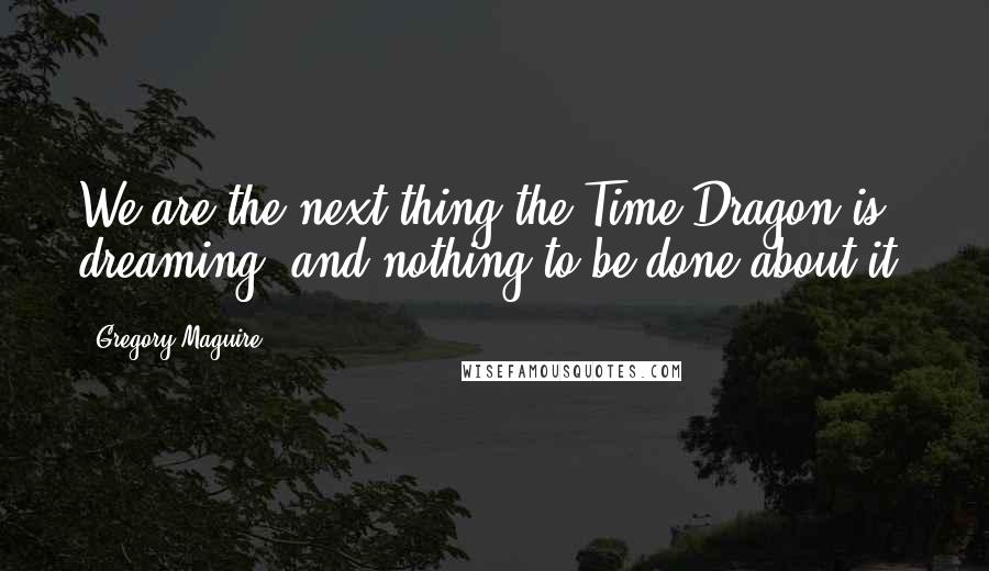 Gregory Maguire Quotes: We are the next thing the Time Dragon is dreaming, and nothing to be done about it.