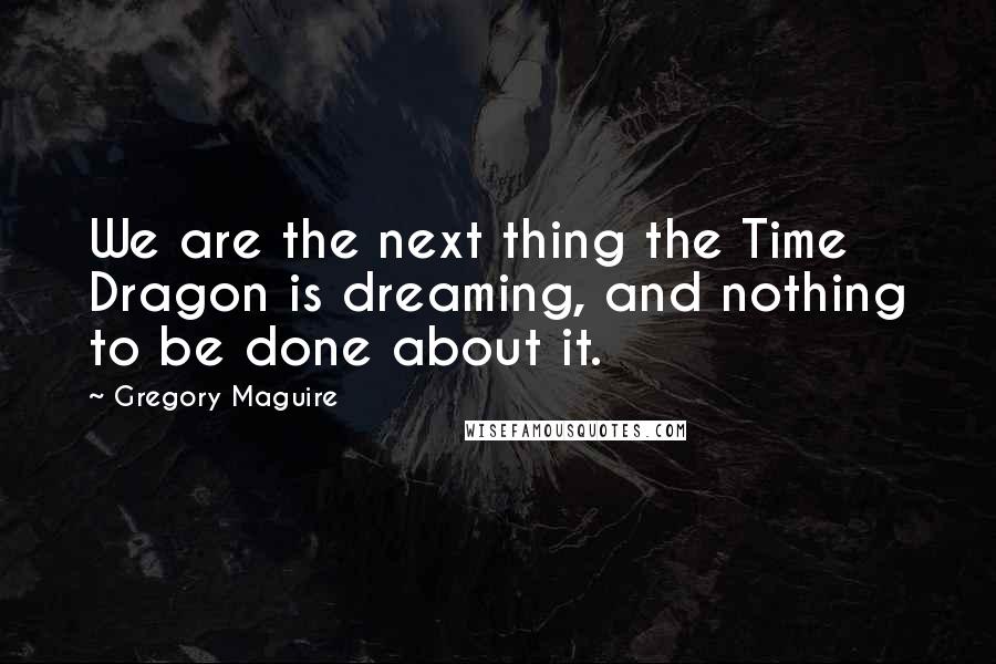 Gregory Maguire Quotes: We are the next thing the Time Dragon is dreaming, and nothing to be done about it.