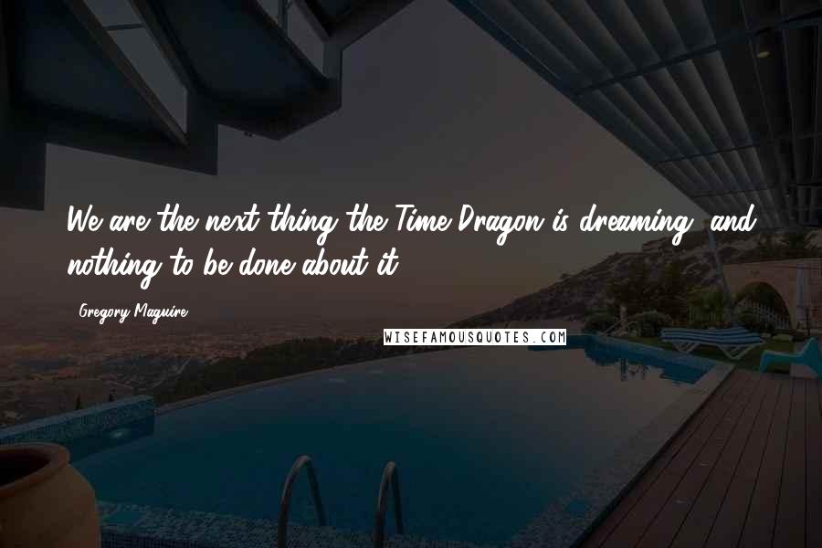 Gregory Maguire Quotes: We are the next thing the Time Dragon is dreaming, and nothing to be done about it.