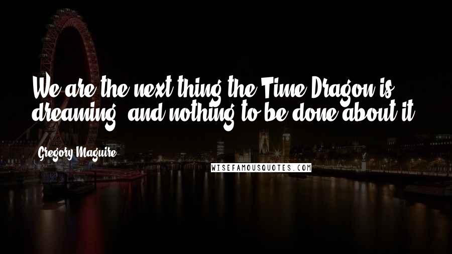 Gregory Maguire Quotes: We are the next thing the Time Dragon is dreaming, and nothing to be done about it.