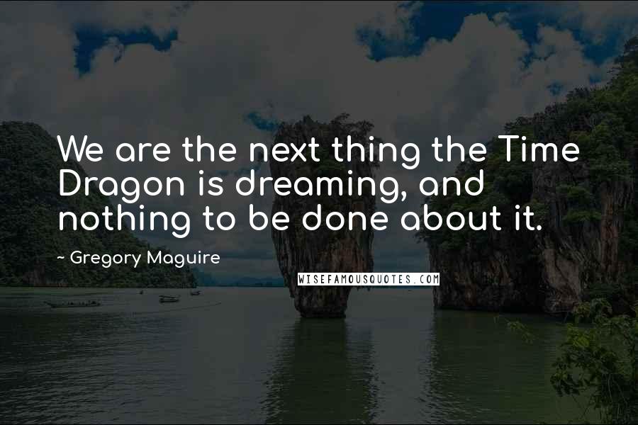 Gregory Maguire Quotes: We are the next thing the Time Dragon is dreaming, and nothing to be done about it.