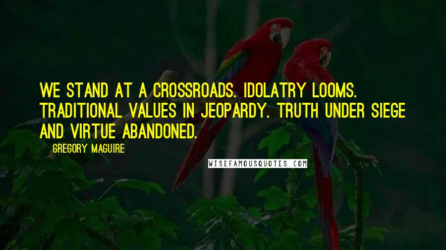 Gregory Maguire Quotes: We stand at a crossroads. Idolatry looms. Traditional values in jeopardy. Truth under siege and virtue abandoned.