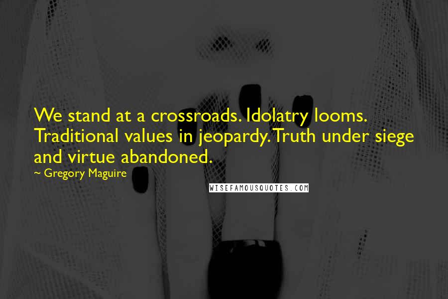 Gregory Maguire Quotes: We stand at a crossroads. Idolatry looms. Traditional values in jeopardy. Truth under siege and virtue abandoned.