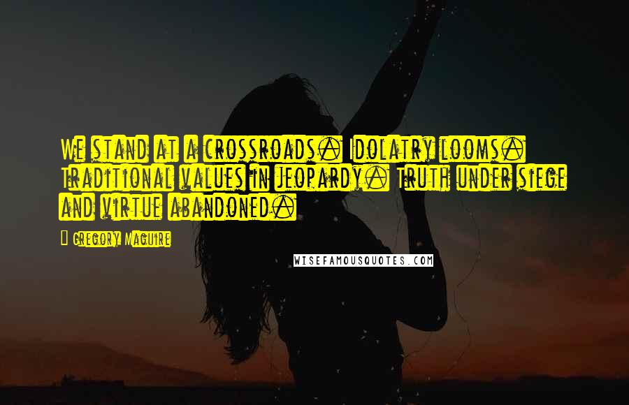 Gregory Maguire Quotes: We stand at a crossroads. Idolatry looms. Traditional values in jeopardy. Truth under siege and virtue abandoned.