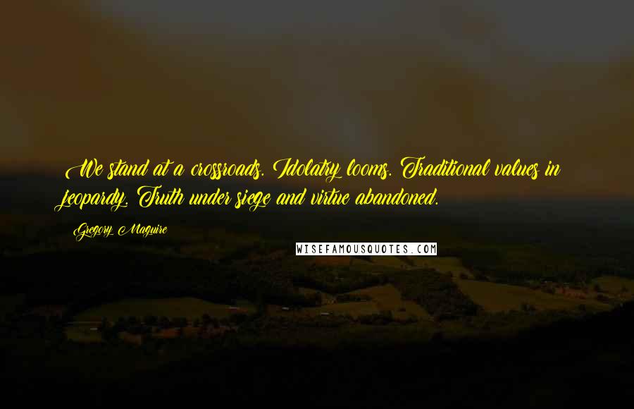 Gregory Maguire Quotes: We stand at a crossroads. Idolatry looms. Traditional values in jeopardy. Truth under siege and virtue abandoned.