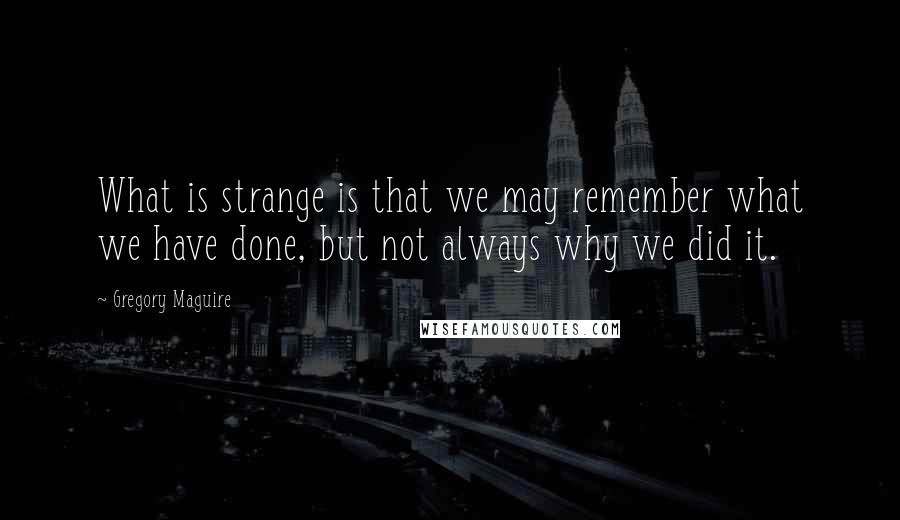 Gregory Maguire Quotes: What is strange is that we may remember what we have done, but not always why we did it.