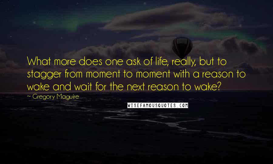 Gregory Maguire Quotes: What more does one ask of life, really, but to stagger from moment to moment with a reason to wake and wait for the next reason to wake?