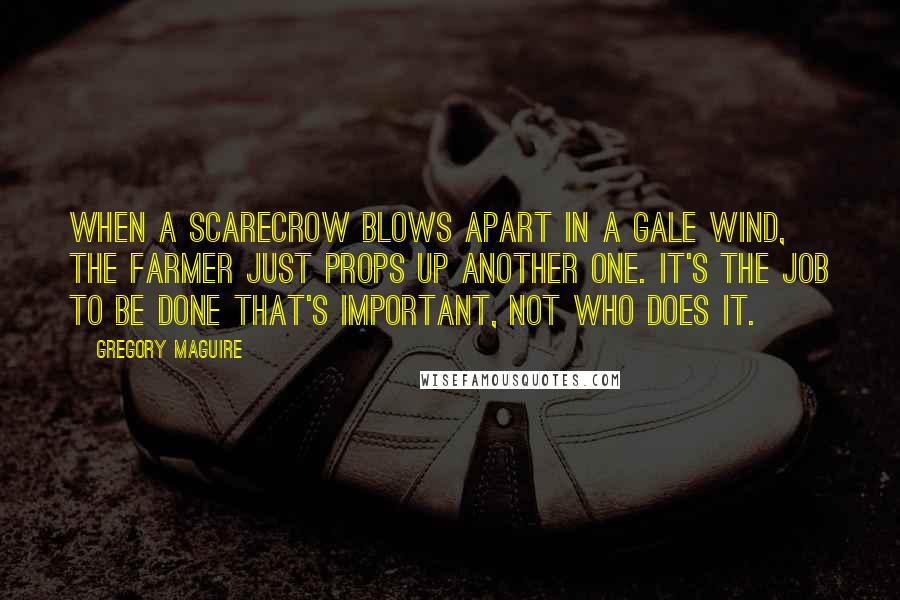 Gregory Maguire Quotes: When a scarecrow blows apart in a gale wind, the farmer just props up another one. It's the job to be done that's important, not who does it.