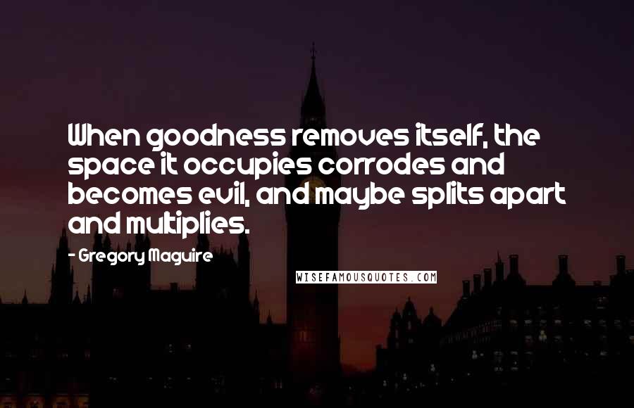 Gregory Maguire Quotes: When goodness removes itself, the space it occupies corrodes and becomes evil, and maybe splits apart and multiplies.