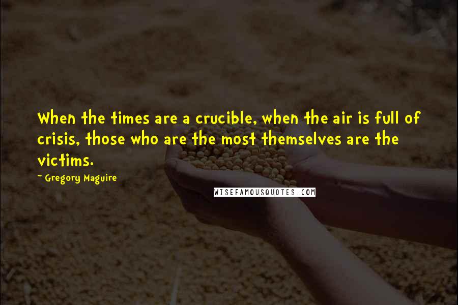 Gregory Maguire Quotes: When the times are a crucible, when the air is full of crisis, those who are the most themselves are the victims.