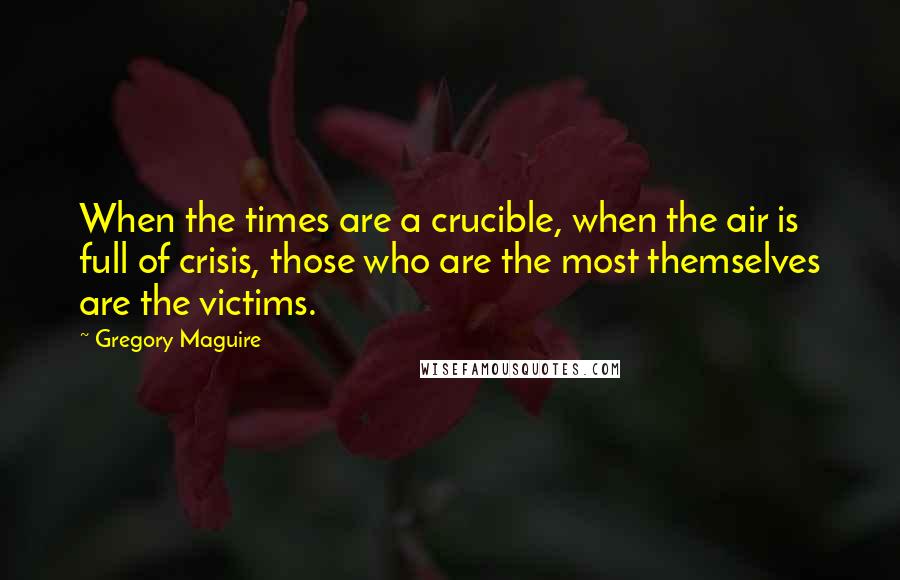 Gregory Maguire Quotes: When the times are a crucible, when the air is full of crisis, those who are the most themselves are the victims.