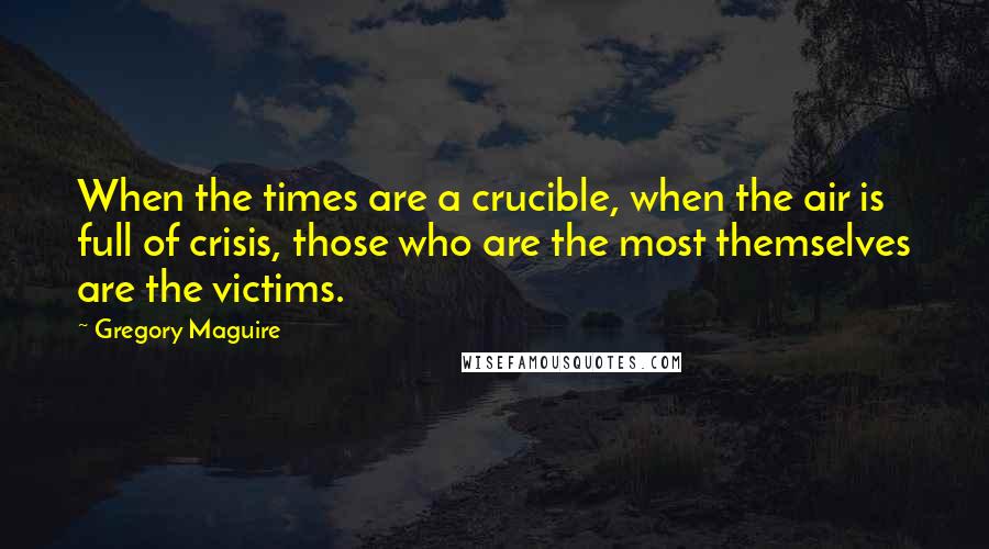 Gregory Maguire Quotes: When the times are a crucible, when the air is full of crisis, those who are the most themselves are the victims.