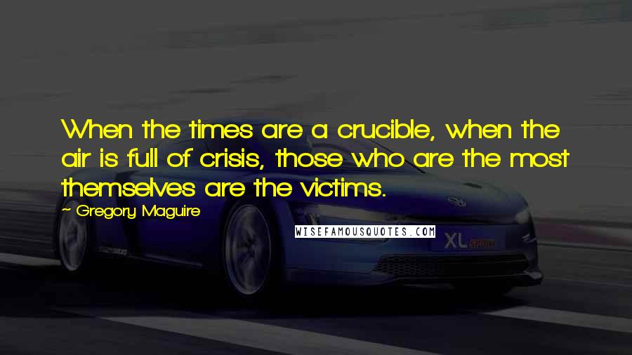 Gregory Maguire Quotes: When the times are a crucible, when the air is full of crisis, those who are the most themselves are the victims.