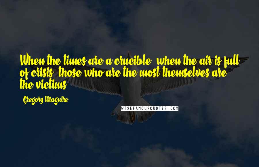 Gregory Maguire Quotes: When the times are a crucible, when the air is full of crisis, those who are the most themselves are the victims.