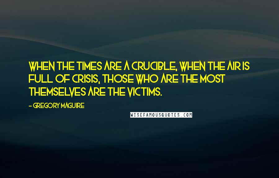 Gregory Maguire Quotes: When the times are a crucible, when the air is full of crisis, those who are the most themselves are the victims.