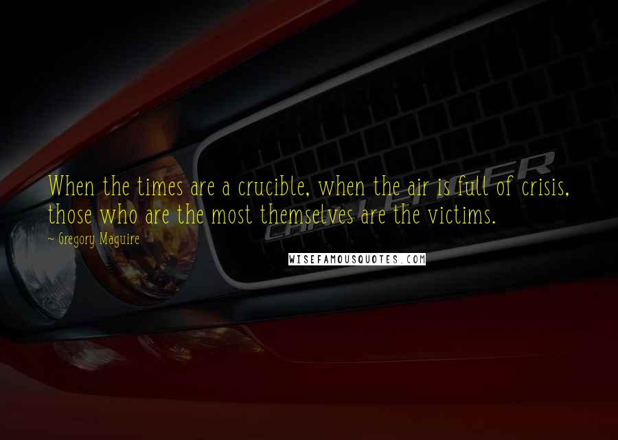 Gregory Maguire Quotes: When the times are a crucible, when the air is full of crisis, those who are the most themselves are the victims.