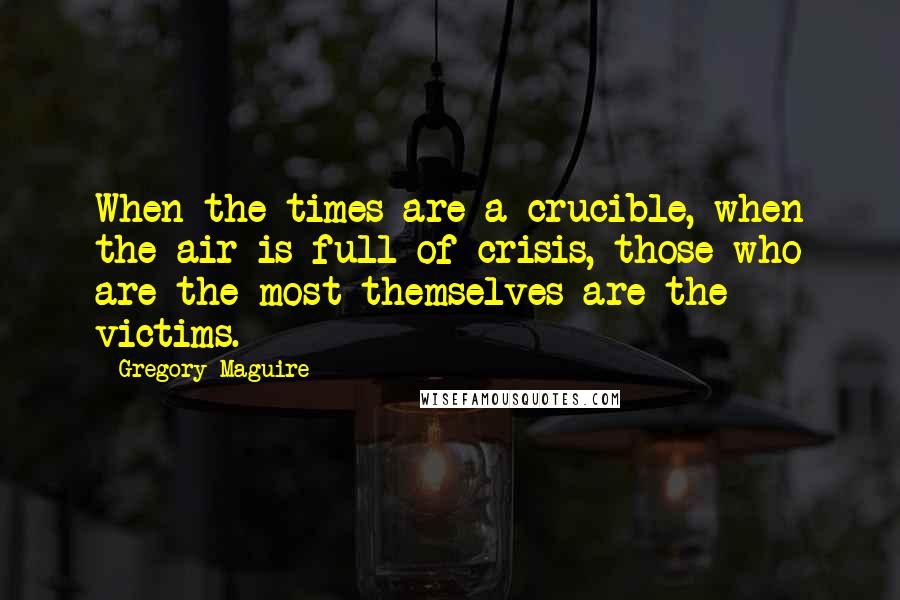 Gregory Maguire Quotes: When the times are a crucible, when the air is full of crisis, those who are the most themselves are the victims.