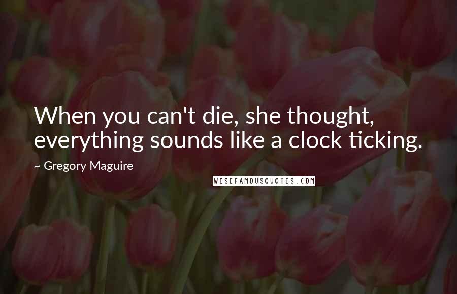 Gregory Maguire Quotes: When you can't die, she thought, everything sounds like a clock ticking.