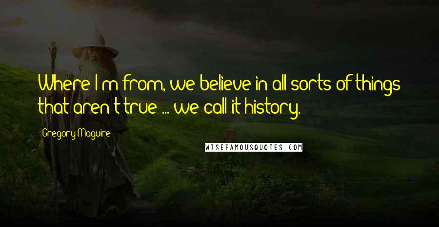 Gregory Maguire Quotes: Where I'm from, we believe in all sorts of things that aren't true ... we call it history.
