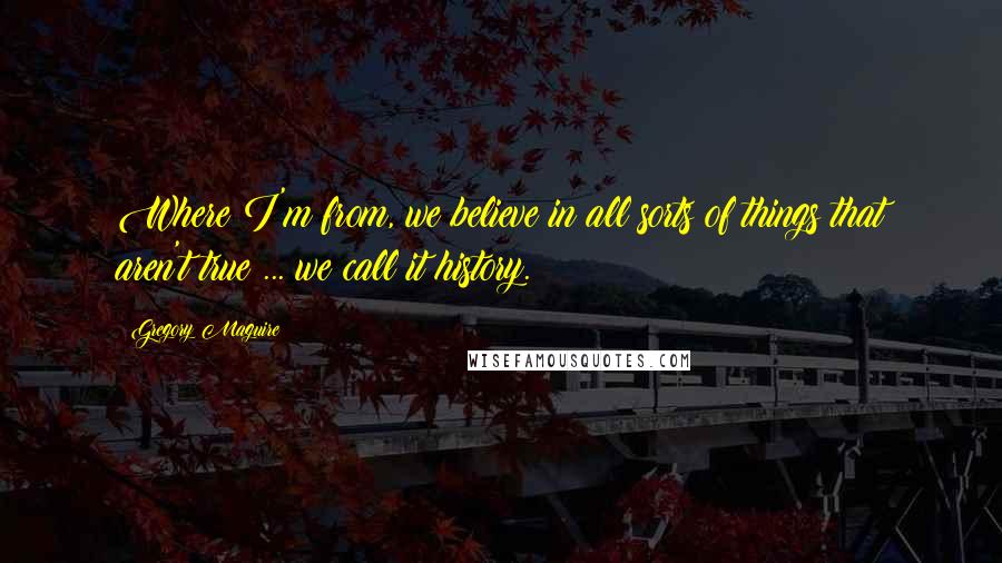 Gregory Maguire Quotes: Where I'm from, we believe in all sorts of things that aren't true ... we call it history.