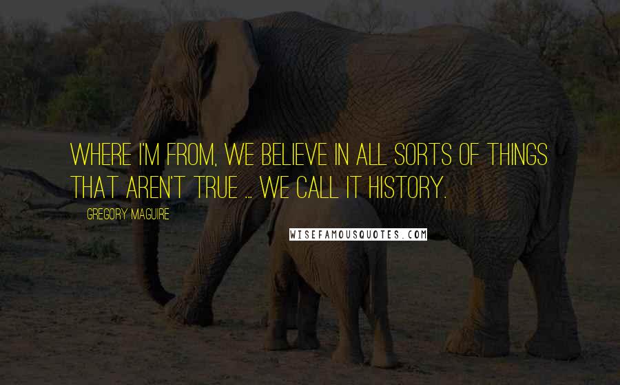 Gregory Maguire Quotes: Where I'm from, we believe in all sorts of things that aren't true ... we call it history.