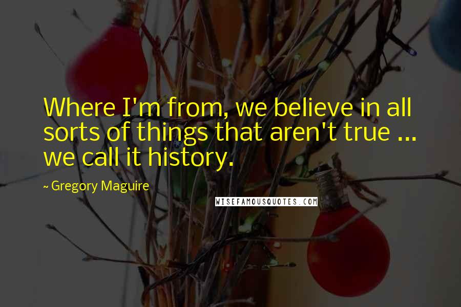 Gregory Maguire Quotes: Where I'm from, we believe in all sorts of things that aren't true ... we call it history.