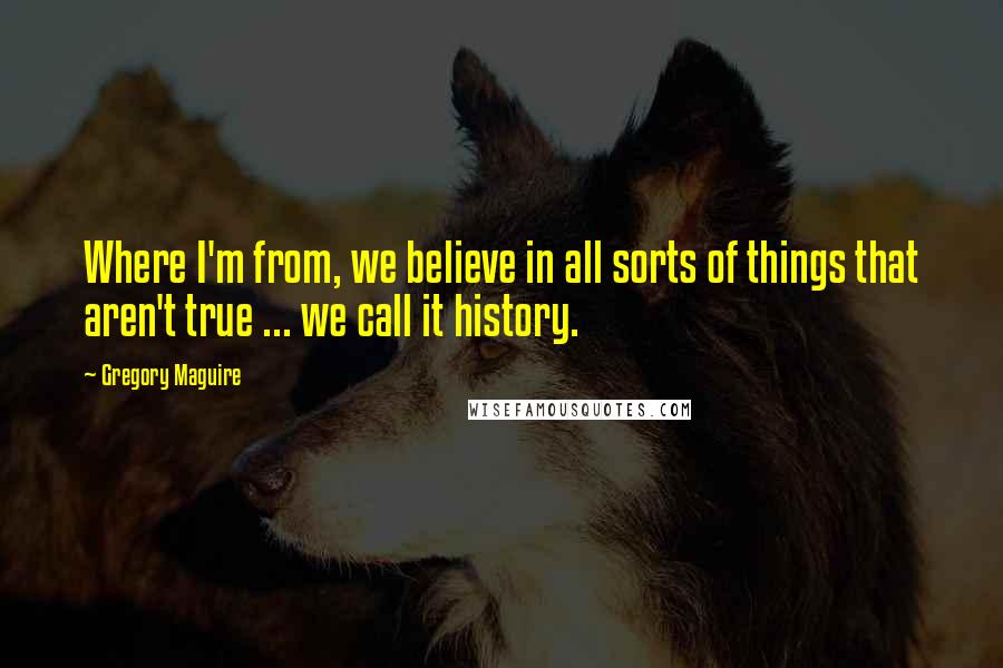 Gregory Maguire Quotes: Where I'm from, we believe in all sorts of things that aren't true ... we call it history.