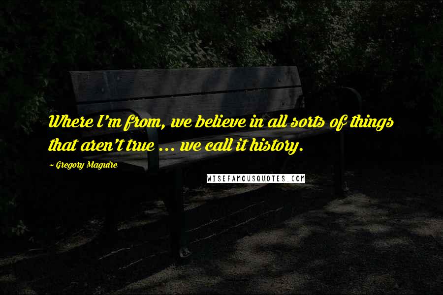 Gregory Maguire Quotes: Where I'm from, we believe in all sorts of things that aren't true ... we call it history.