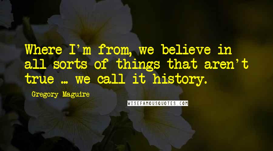 Gregory Maguire Quotes: Where I'm from, we believe in all sorts of things that aren't true ... we call it history.