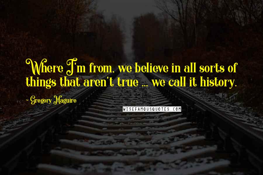Gregory Maguire Quotes: Where I'm from, we believe in all sorts of things that aren't true ... we call it history.