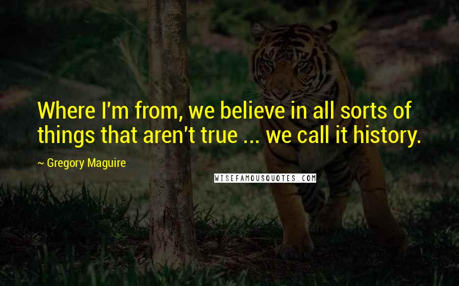 Gregory Maguire Quotes: Where I'm from, we believe in all sorts of things that aren't true ... we call it history.
