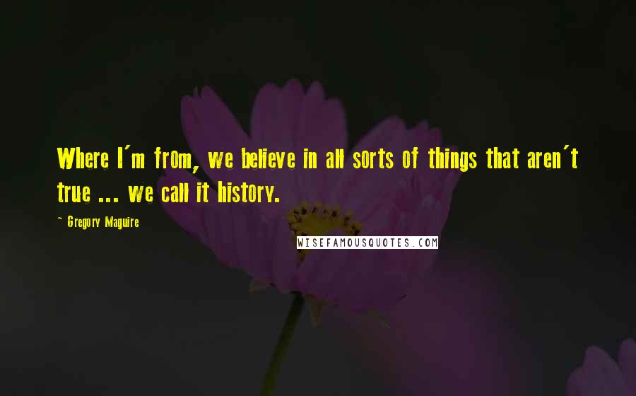 Gregory Maguire Quotes: Where I'm from, we believe in all sorts of things that aren't true ... we call it history.