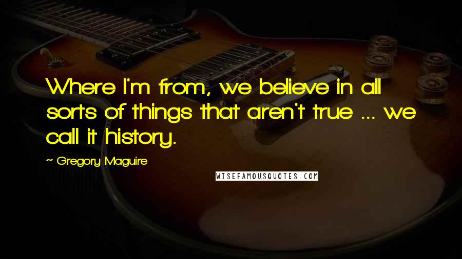 Gregory Maguire Quotes: Where I'm from, we believe in all sorts of things that aren't true ... we call it history.