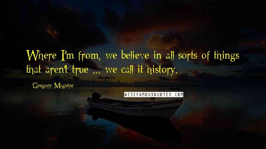 Gregory Maguire Quotes: Where I'm from, we believe in all sorts of things that aren't true ... we call it history.