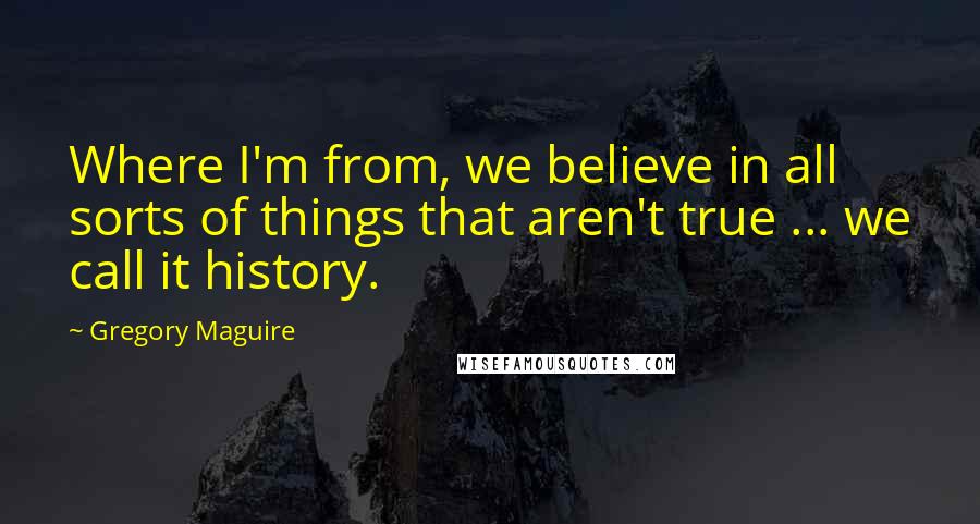 Gregory Maguire Quotes: Where I'm from, we believe in all sorts of things that aren't true ... we call it history.