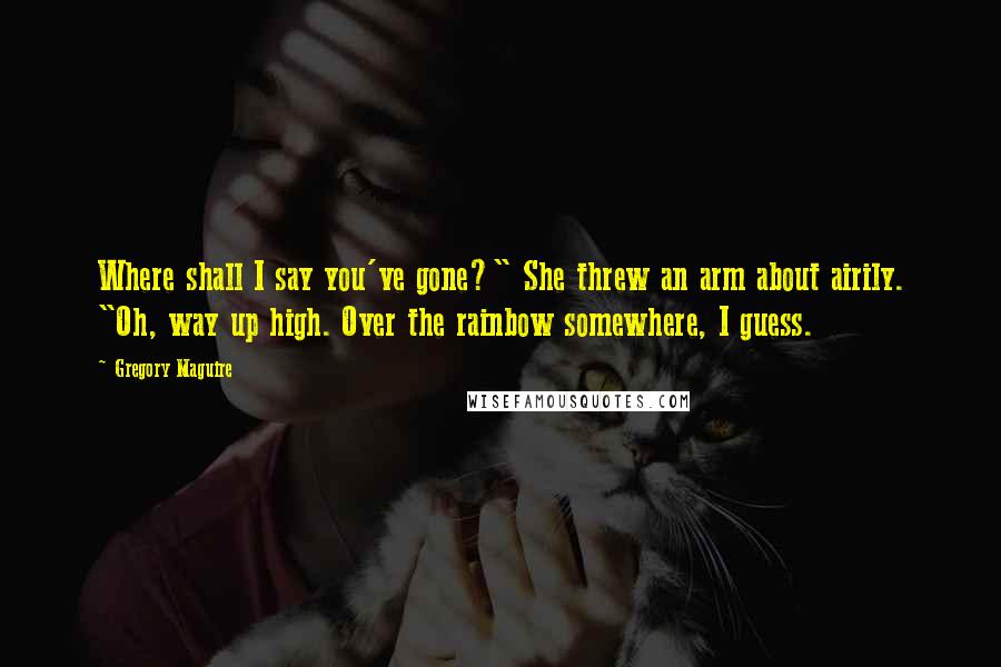 Gregory Maguire Quotes: Where shall I say you've gone?" She threw an arm about airily. "Oh, way up high. Over the rainbow somewhere, I guess.