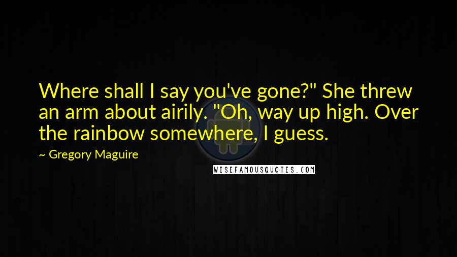 Gregory Maguire Quotes: Where shall I say you've gone?" She threw an arm about airily. "Oh, way up high. Over the rainbow somewhere, I guess.