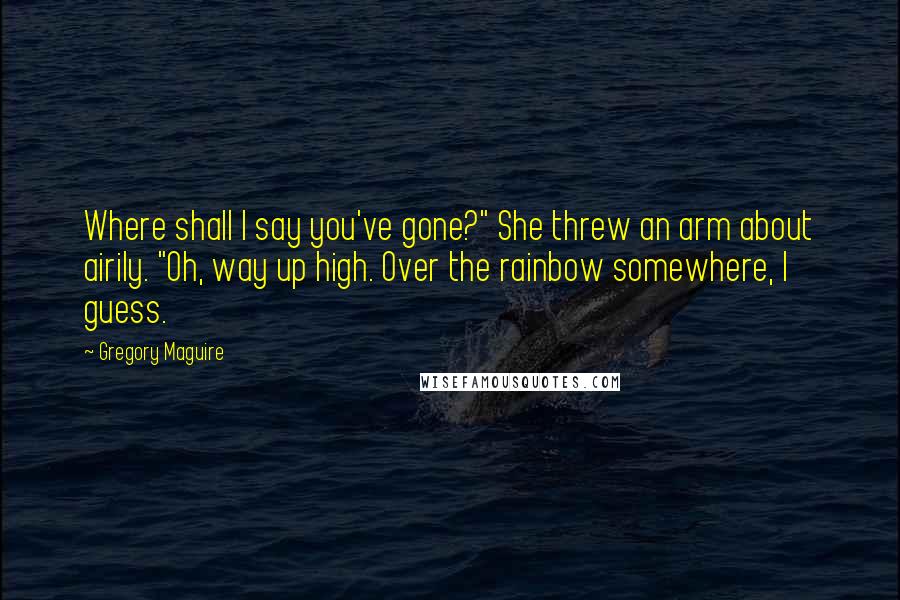 Gregory Maguire Quotes: Where shall I say you've gone?" She threw an arm about airily. "Oh, way up high. Over the rainbow somewhere, I guess.