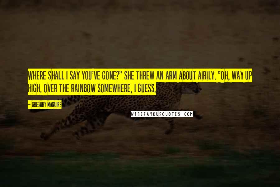 Gregory Maguire Quotes: Where shall I say you've gone?" She threw an arm about airily. "Oh, way up high. Over the rainbow somewhere, I guess.