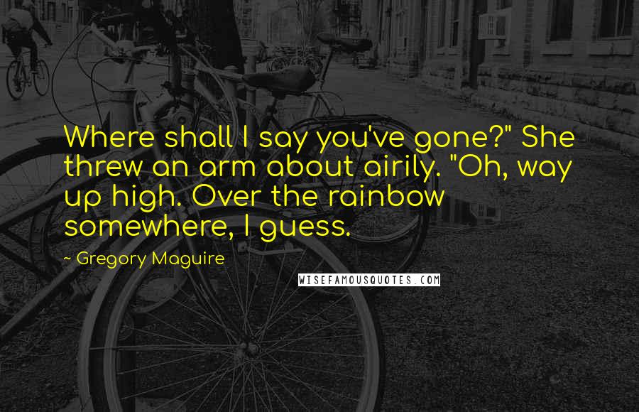 Gregory Maguire Quotes: Where shall I say you've gone?" She threw an arm about airily. "Oh, way up high. Over the rainbow somewhere, I guess.