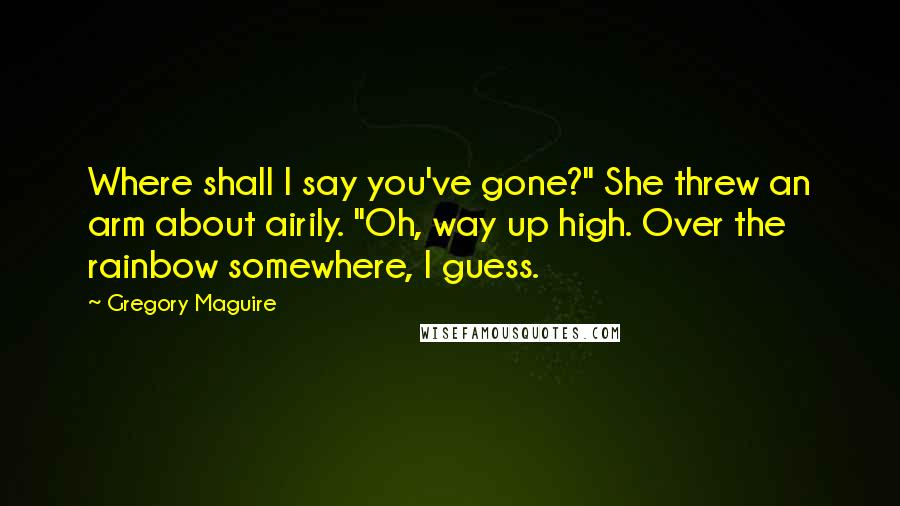 Gregory Maguire Quotes: Where shall I say you've gone?" She threw an arm about airily. "Oh, way up high. Over the rainbow somewhere, I guess.