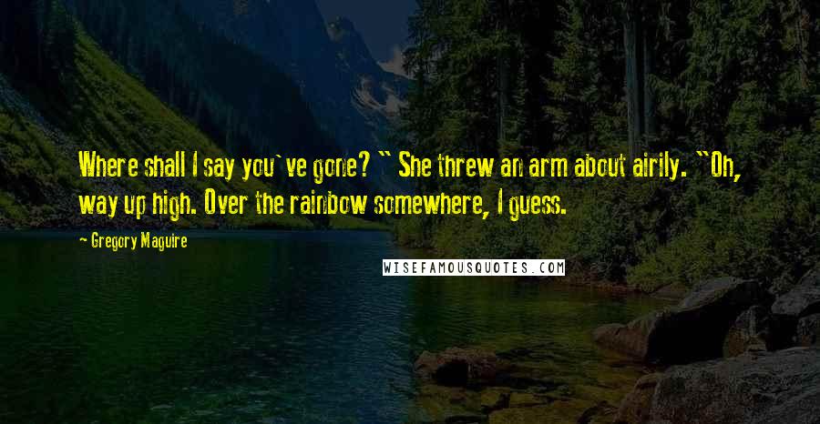 Gregory Maguire Quotes: Where shall I say you've gone?" She threw an arm about airily. "Oh, way up high. Over the rainbow somewhere, I guess.