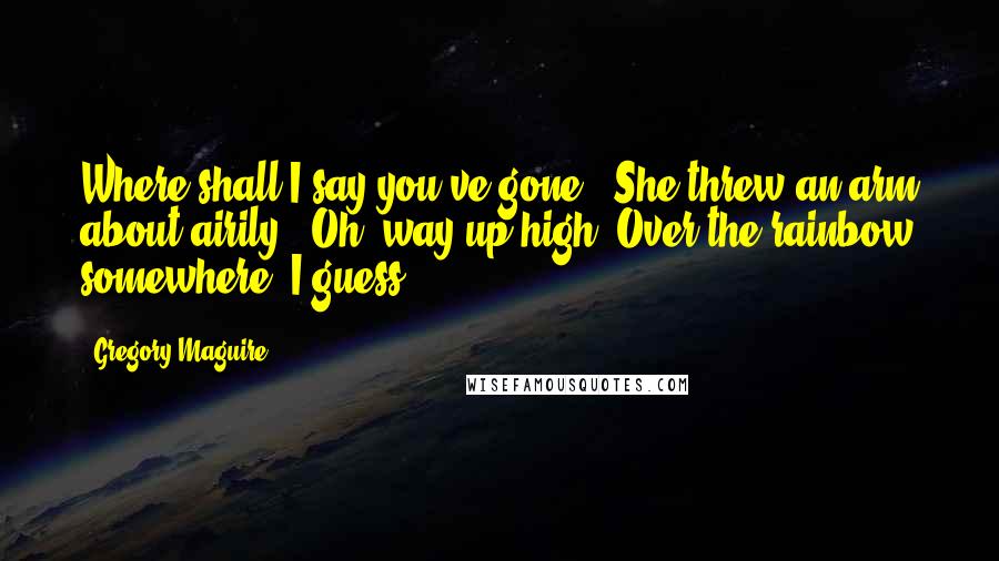 Gregory Maguire Quotes: Where shall I say you've gone?" She threw an arm about airily. "Oh, way up high. Over the rainbow somewhere, I guess.